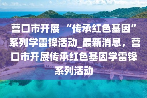 營口市開展 “傳承紅色基因” 系列學雷鋒活動_最新消息，營口市開展傳承紅色基因?qū)W雷鋒系列活動