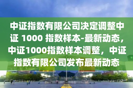 中證指數有限公司決定調整中證 1000 指數樣本-最新動態，中證1000指數樣本調整，中證指數有限公司發布最新動態