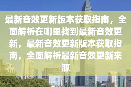 最新音效更新版本獲取指南，全面解析在哪里找到最新音效更新，最新音效更新版本獲取指南，全面解析最新音效更新來源