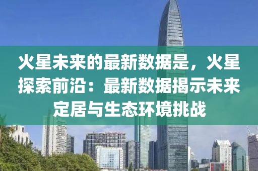 火星未來的最新數(shù)據(jù)是，火星探索前沿：最新數(shù)據(jù)揭示未來定居與生態(tài)環(huán)境挑戰(zhàn)