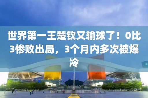 世界第一王楚欽又輸球了！0比3慘敗出局，3個月內多次被爆冷