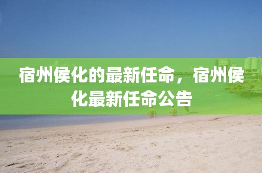 宿州侯化的最新任命，宿州侯化最新任命公告