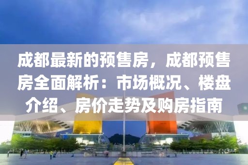 成都最新的預售房，成都預售房全面解析：市場概況、樓盤介紹、房價走勢及購房指南