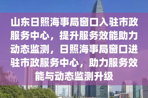 山東日照海事局窗口入駐市政服務(wù)中心，提升服務(wù)效能助力動態(tài)監(jiān)測，日照海事局窗口進(jìn)駐市政服務(wù)中心，助力服務(wù)效能與動態(tài)監(jiān)測升級