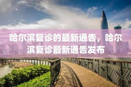 哈爾濱復診的最新通告，哈爾濱復診最新通告發布