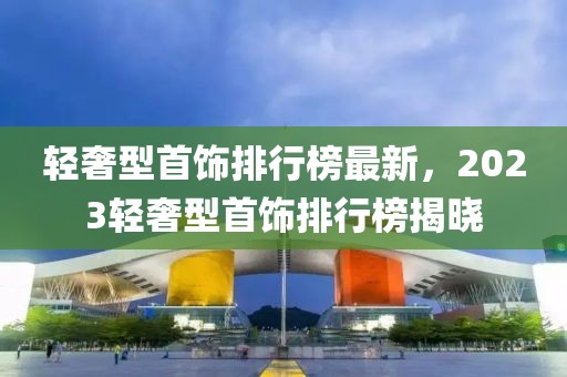 輕奢型首飾排行榜最新，2023輕奢型首飾排行榜揭曉
