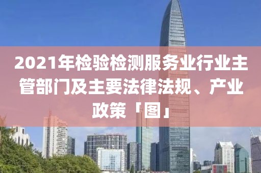2021年檢驗檢測服務業行業主管部門及主要法律法規、產業政策「圖」