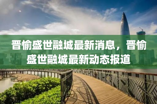 晉愉盛世融城最新消息，晉愉盛世融城最新動態(tài)報道