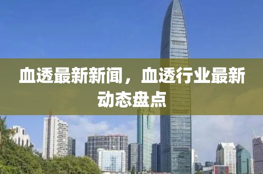 血透最新新聞，血透行業(yè)最新動(dòng)態(tài)盤點(diǎn)