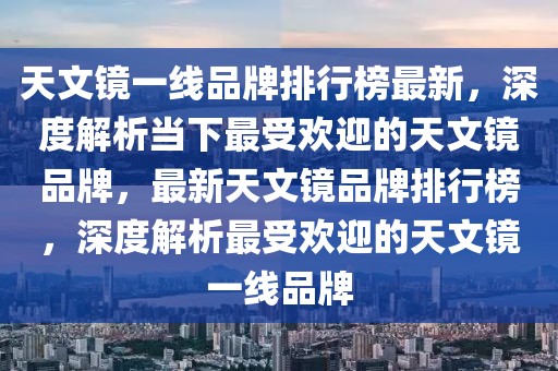 天文鏡一線品牌排行榜最新，深度解析當(dāng)下最受歡迎的天文鏡品牌，最新天文鏡品牌排行榜，深度解析最受歡迎的天文鏡一線品牌