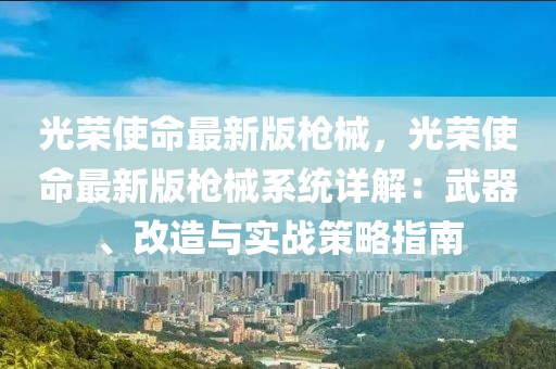 光榮使命最新版槍械，光榮使命最新版槍械系統詳解：武器、改造與實戰策略指南