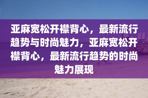 亞麻寬松開襟背心，最新流行趨勢與時尚魅力，亞麻寬松開襟背心，最新流行趨勢的時尚魅力展現