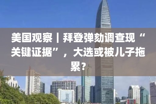 美國觀察｜拜登彈劾調查現“關鍵證據”，大選或被兒子拖累？