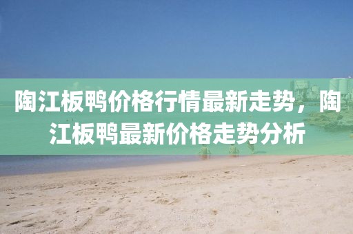 陶江板鴨價格行情最新走勢，陶江板鴨最新價格走勢分析