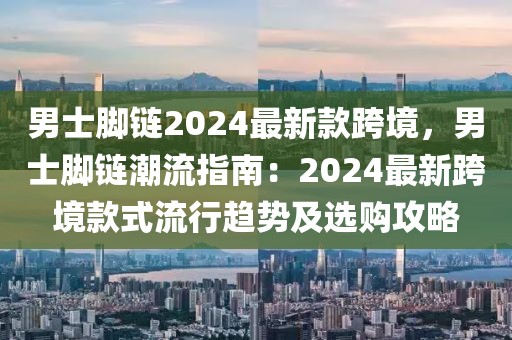 男士腳鏈2024最新款跨境，男士腳鏈潮流指南：2024最新跨境款式流行趨勢及選購攻略