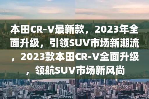 本田CR-V最新款，2023年全面升級，引領SUV市場新潮流，2023款本田CR-V全面升級，領航SUV市場新風尚