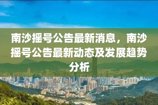 南沙搖號公告最新消息，南沙搖號公告最新動態及發展趨勢分析