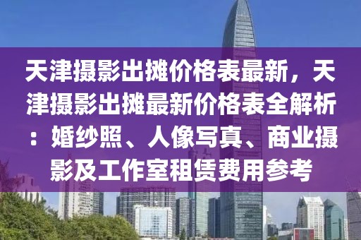 天津攝影出攤價格表最新，天津攝影出攤最新價格表全解析：婚紗照、人像寫真、商業攝影及工作室租賃費用參考