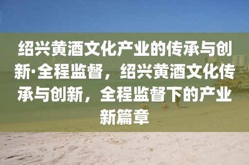 紹興黃酒文化產業的傳承與創新·全程監督，紹興黃酒文化傳承與創新，全程監督下的產業新篇章