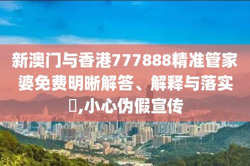 新澳門與香港777888精準管家婆免費明晰解答、解釋與落實?,小心偽假宣傳