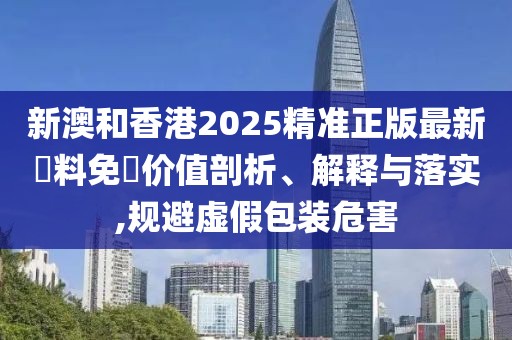 新澳和香港2025精準正版最新資料免費價值剖析、解釋與落實,規避虛假包裝危害
