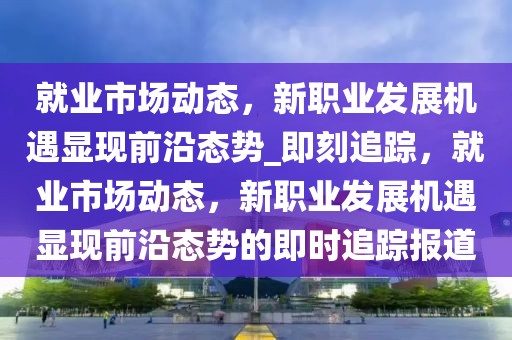 就業市場動態，新職業發展機遇顯現前沿態勢_即刻追蹤，就業市場動態，新職業發展機遇顯現前沿態勢的即時追蹤報道