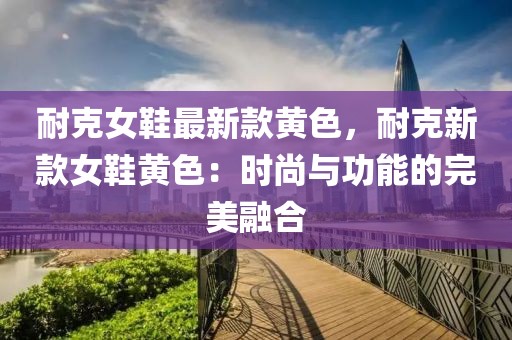 耐克女鞋最新款黃色，耐克新款女鞋黃色：時尚與功能的完美融合