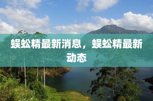 蜈蚣精最新消息，蜈蚣精最新動態