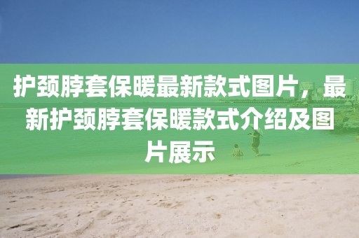 護頸脖套保暖最新款式圖片，最新護頸脖套保暖款式介紹及圖片展示