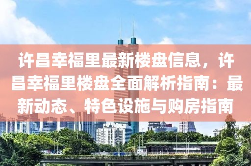 許昌幸福里最新樓盤信息，許昌幸福里樓盤全面解析指南：最新動態、特色設施與購房指南