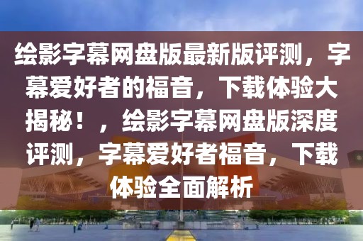 繪影字幕網(wǎng)盤版最新版評(píng)測(cè)，字幕愛好者的福音，下載體驗(yàn)大揭秘！，繪影字幕網(wǎng)盤版深度評(píng)測(cè)，字幕愛好者福音，下載體驗(yàn)全面解析