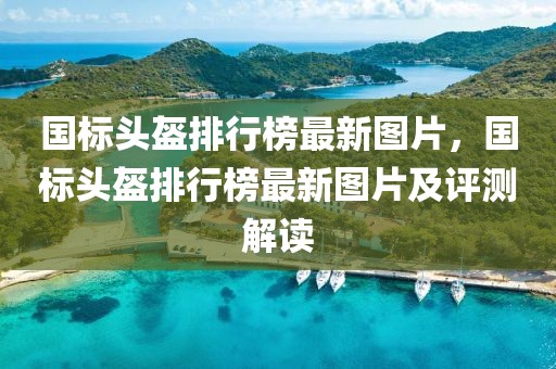 國標頭盔排行榜最新圖片，國標頭盔排行榜最新圖片及評測解讀