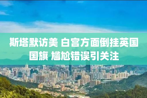 斯塔默訪美 白宮方面倒掛英國國旗 尷尬錯誤引關注