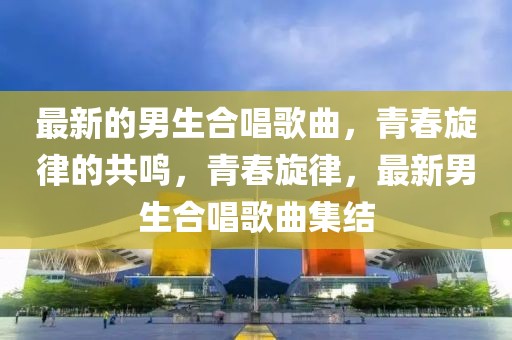 最新的男生合唱歌曲，青春旋律的共鳴，青春旋律，最新男生合唱歌曲集結(jié)