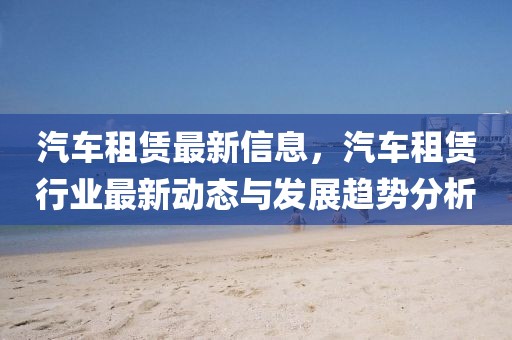 汽車租賃最新信息，汽車租賃行業(yè)最新動態(tài)與發(fā)展趨勢分析