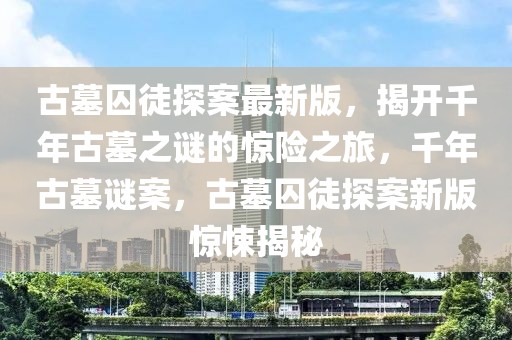 古墓囚徒探案最新版，揭開千年古墓之謎的驚險之旅，千年古墓謎案，古墓囚徒探案新版驚悚揭秘