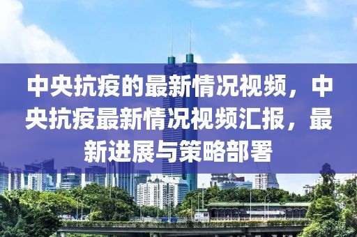 中央抗疫的最新情況視頻，中央抗疫最新情況視頻匯報，最新進展與策略部署