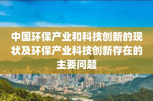 中國環保產業和科技創新的現狀及環保產業科技創新存在的主要問題