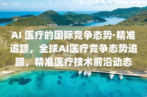 AI 醫療的國際競爭態勢·精準追蹤，全球AI醫療競爭態勢追蹤，精準醫療技術前沿動態