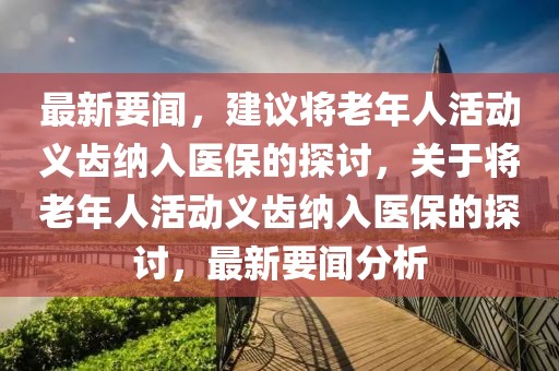 最新要聞，建議將老年人活動義齒納入醫保的探討，關于將老年人活動義齒納入醫保的探討，最新要聞分析