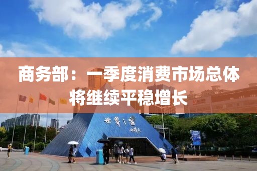 商務(wù)部：一季度消費(fèi)市場(chǎng)總體將繼續(xù)平穩(wěn)增長(zhǎng)