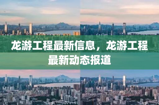 龍游工程最新信息，龍游工程最新動態報道