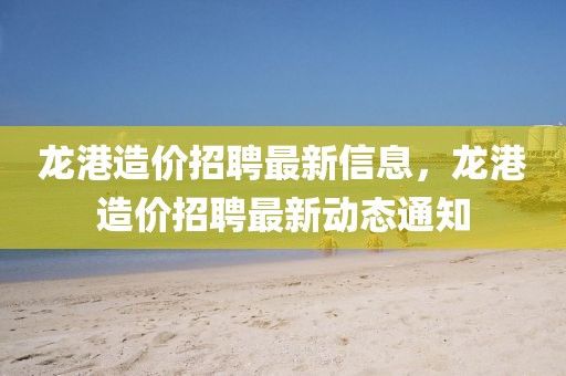 龍港造價招聘最新信息，龍港造價招聘最新動態(tài)通知