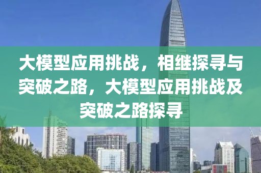 大模型應(yīng)用挑戰(zhàn)，相繼探尋與突破之路，大模型應(yīng)用挑戰(zhàn)及突破之路探尋