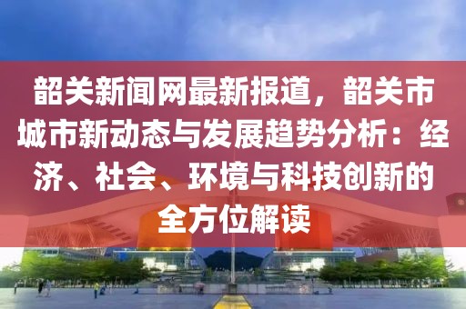 韶關新聞網最新報道，韶關市城市新動態與發展趨勢分析：經濟、社會、環境與科技創新的全方位解讀