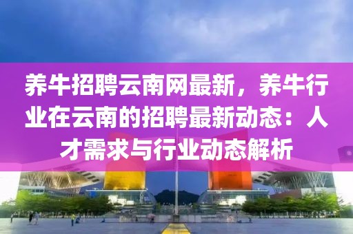 養(yǎng)牛招聘云南網(wǎng)最新，養(yǎng)牛行業(yè)在云南的招聘最新動(dòng)態(tài)：人才需求與行業(yè)動(dòng)態(tài)解析