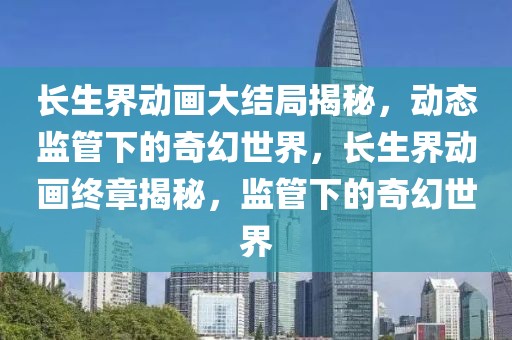 長生界動畫大結局揭秘，動態監管下的奇幻世界，長生界動畫終章揭秘，監管下的奇幻世界