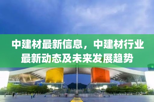 中建材最新信息，中建材行業最新動態及未來發展趨勢
