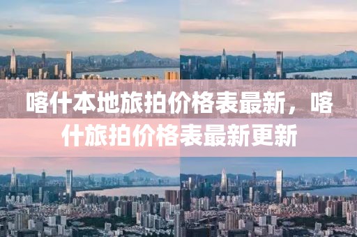 喀什本地旅拍價格表最新，喀什旅拍價格表最新更新
