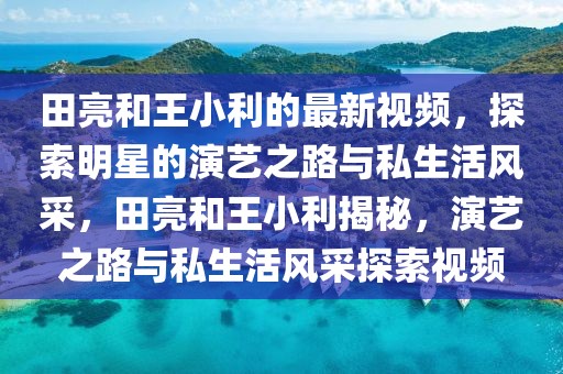 田亮和王小利的最新視頻，探索明星的演藝之路與私生活風采，田亮和王小利揭秘，演藝之路與私生活風采探索視頻